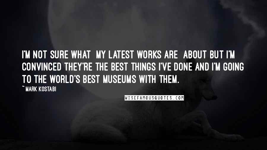 Mark Kostabi Quotes: I'm not sure what [my latest works are] about but I'm convinced they're the best things I've done and I'm going to the world's best museums with them.
