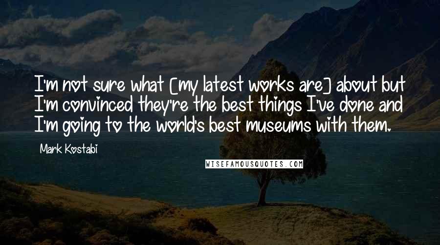 Mark Kostabi Quotes: I'm not sure what [my latest works are] about but I'm convinced they're the best things I've done and I'm going to the world's best museums with them.