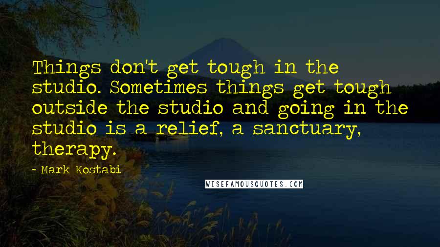 Mark Kostabi Quotes: Things don't get tough in the studio. Sometimes things get tough outside the studio and going in the studio is a relief, a sanctuary, therapy.
