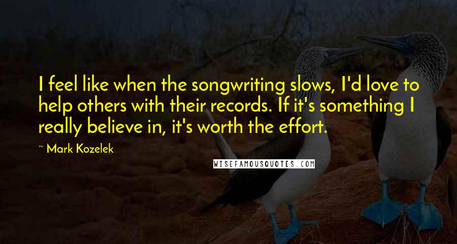 Mark Kozelek Quotes: I feel like when the songwriting slows, I'd love to help others with their records. If it's something I really believe in, it's worth the effort.