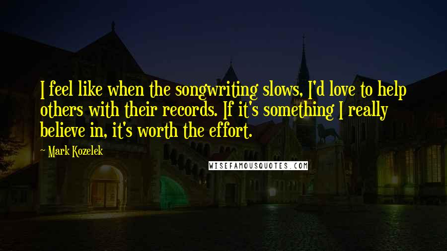 Mark Kozelek Quotes: I feel like when the songwriting slows, I'd love to help others with their records. If it's something I really believe in, it's worth the effort.