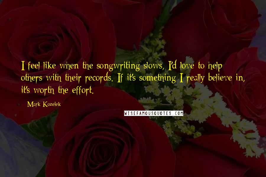 Mark Kozelek Quotes: I feel like when the songwriting slows, I'd love to help others with their records. If it's something I really believe in, it's worth the effort.