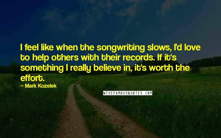 Mark Kozelek Quotes: I feel like when the songwriting slows, I'd love to help others with their records. If it's something I really believe in, it's worth the effort.