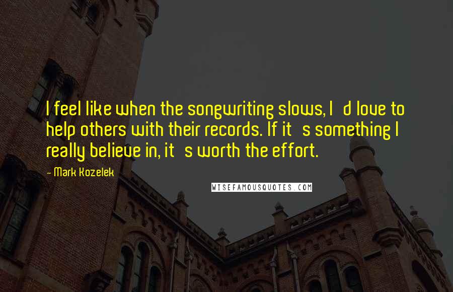 Mark Kozelek Quotes: I feel like when the songwriting slows, I'd love to help others with their records. If it's something I really believe in, it's worth the effort.