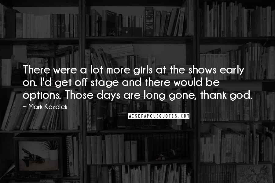 Mark Kozelek Quotes: There were a lot more girls at the shows early on. I'd get off stage and there would be options. Those days are long gone, thank god.