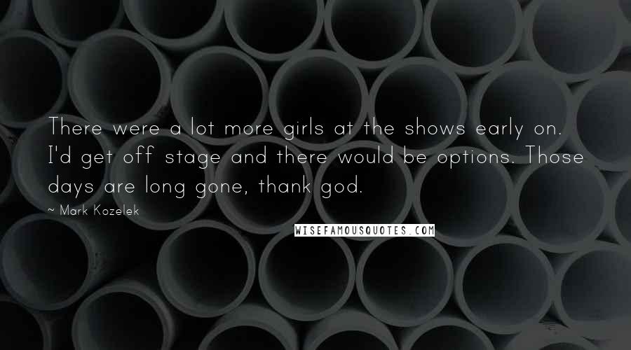 Mark Kozelek Quotes: There were a lot more girls at the shows early on. I'd get off stage and there would be options. Those days are long gone, thank god.