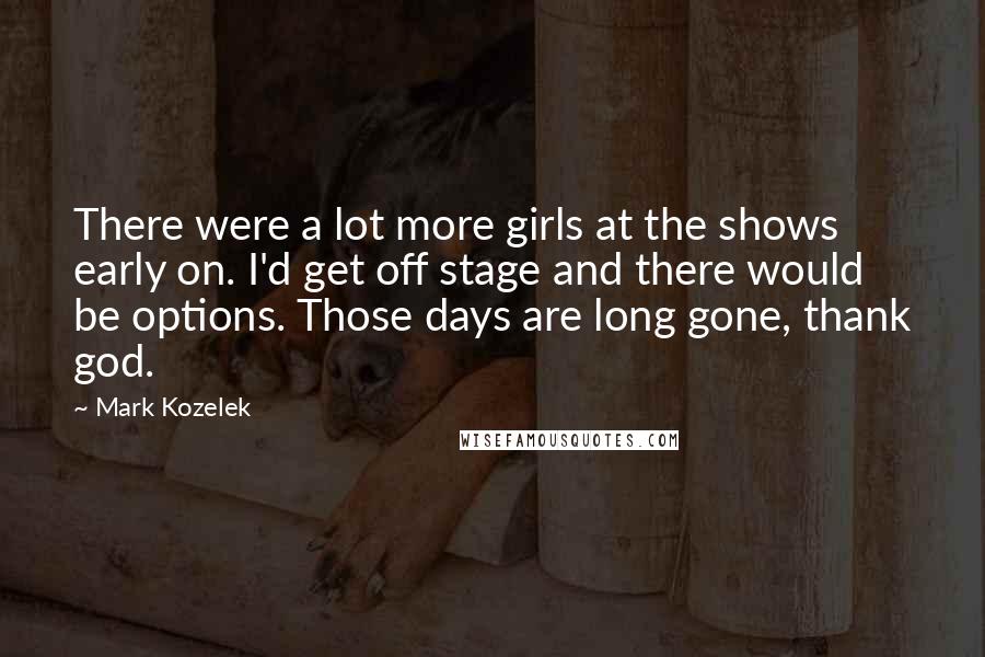 Mark Kozelek Quotes: There were a lot more girls at the shows early on. I'd get off stage and there would be options. Those days are long gone, thank god.
