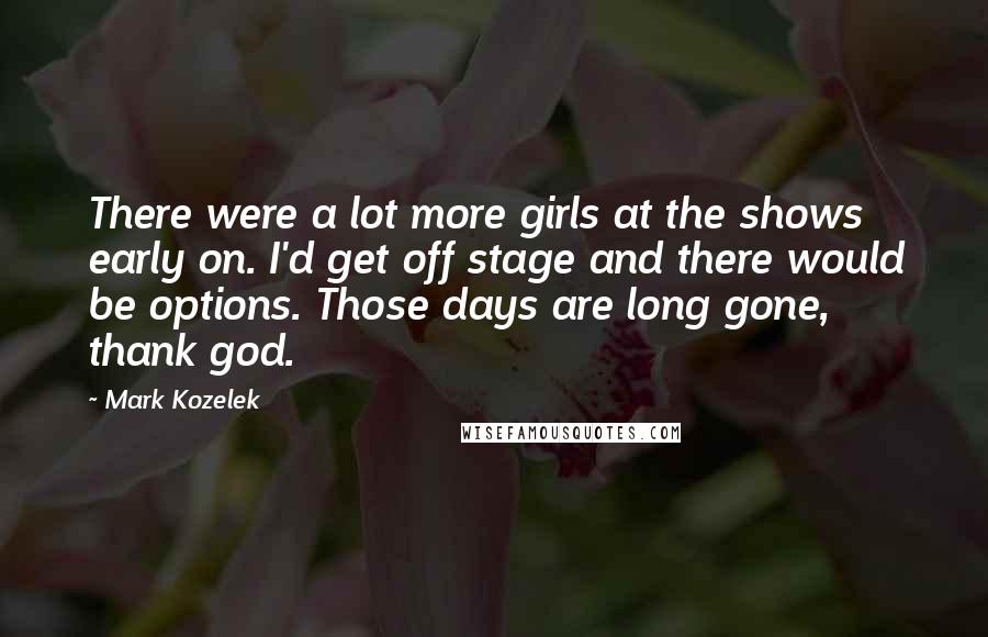 Mark Kozelek Quotes: There were a lot more girls at the shows early on. I'd get off stage and there would be options. Those days are long gone, thank god.