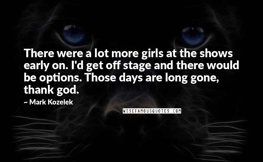 Mark Kozelek Quotes: There were a lot more girls at the shows early on. I'd get off stage and there would be options. Those days are long gone, thank god.