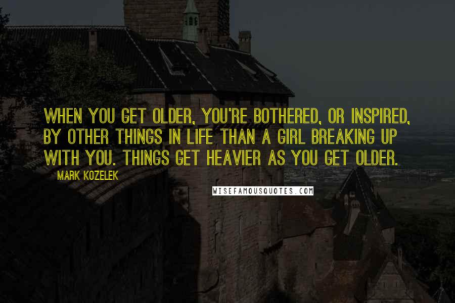 Mark Kozelek Quotes: When you get older, you're bothered, or inspired, by other things in life than a girl breaking up with you. Things get heavier as you get older.