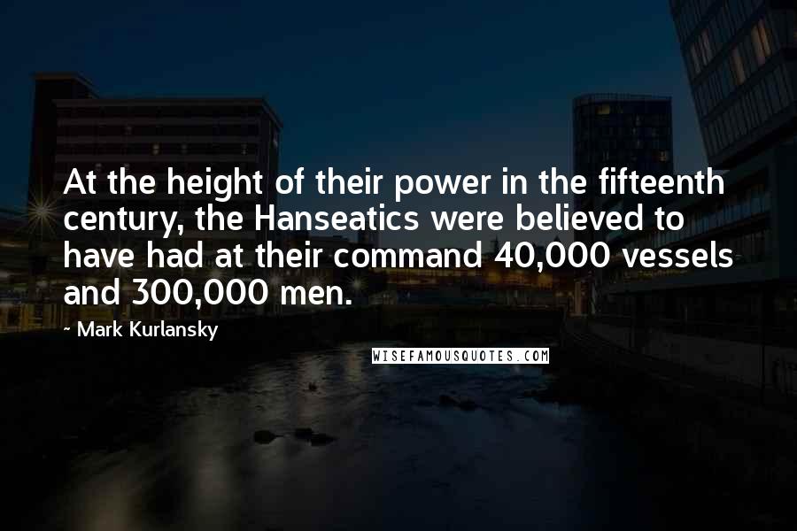 Mark Kurlansky Quotes: At the height of their power in the fifteenth century, the Hanseatics were believed to have had at their command 40,000 vessels and 300,000 men.