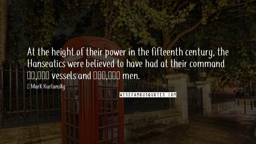 Mark Kurlansky Quotes: At the height of their power in the fifteenth century, the Hanseatics were believed to have had at their command 40,000 vessels and 300,000 men.