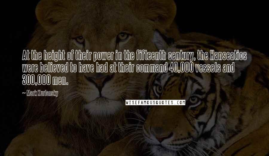 Mark Kurlansky Quotes: At the height of their power in the fifteenth century, the Hanseatics were believed to have had at their command 40,000 vessels and 300,000 men.