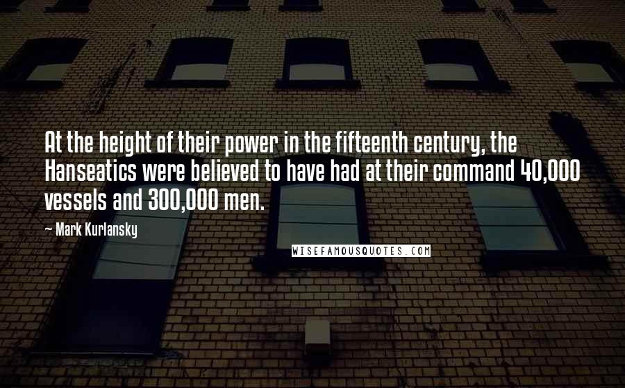 Mark Kurlansky Quotes: At the height of their power in the fifteenth century, the Hanseatics were believed to have had at their command 40,000 vessels and 300,000 men.