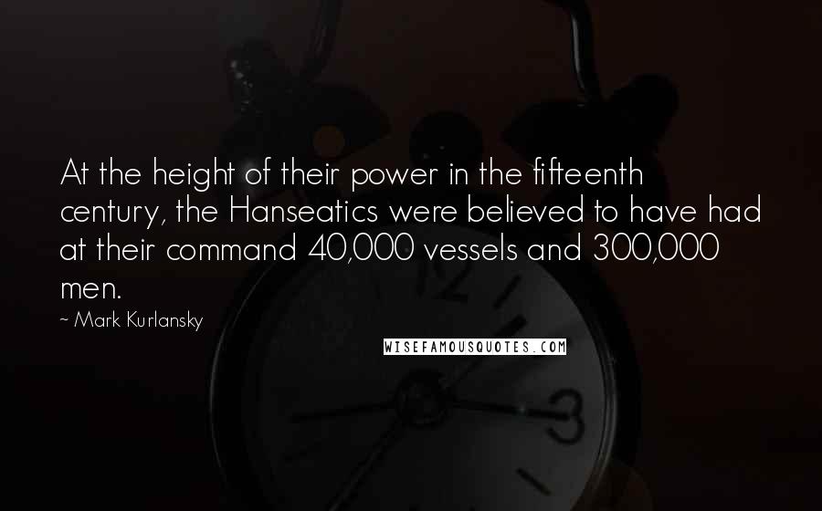 Mark Kurlansky Quotes: At the height of their power in the fifteenth century, the Hanseatics were believed to have had at their command 40,000 vessels and 300,000 men.