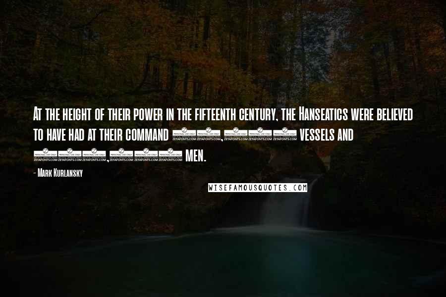 Mark Kurlansky Quotes: At the height of their power in the fifteenth century, the Hanseatics were believed to have had at their command 40,000 vessels and 300,000 men.