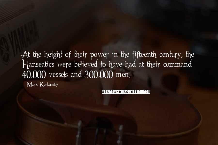 Mark Kurlansky Quotes: At the height of their power in the fifteenth century, the Hanseatics were believed to have had at their command 40,000 vessels and 300,000 men.