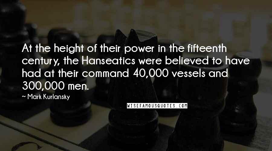 Mark Kurlansky Quotes: At the height of their power in the fifteenth century, the Hanseatics were believed to have had at their command 40,000 vessels and 300,000 men.