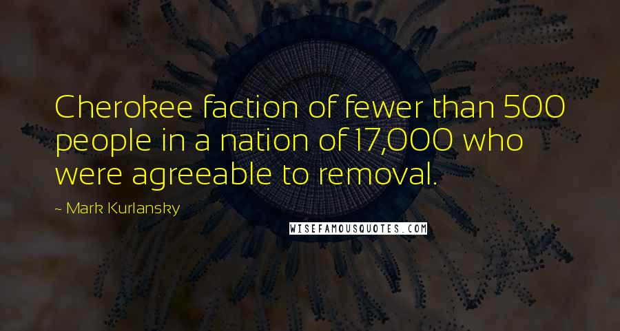 Mark Kurlansky Quotes: Cherokee faction of fewer than 500 people in a nation of 17,000 who were agreeable to removal.