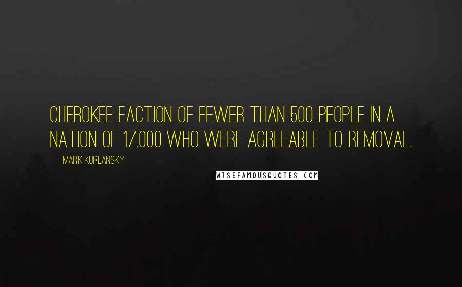 Mark Kurlansky Quotes: Cherokee faction of fewer than 500 people in a nation of 17,000 who were agreeable to removal.