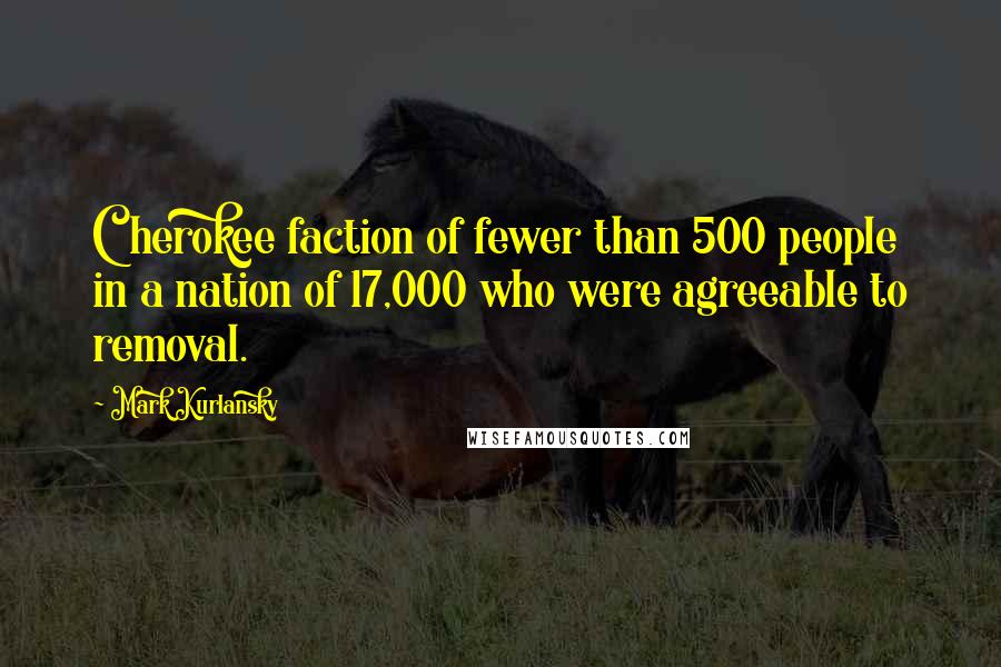 Mark Kurlansky Quotes: Cherokee faction of fewer than 500 people in a nation of 17,000 who were agreeable to removal.