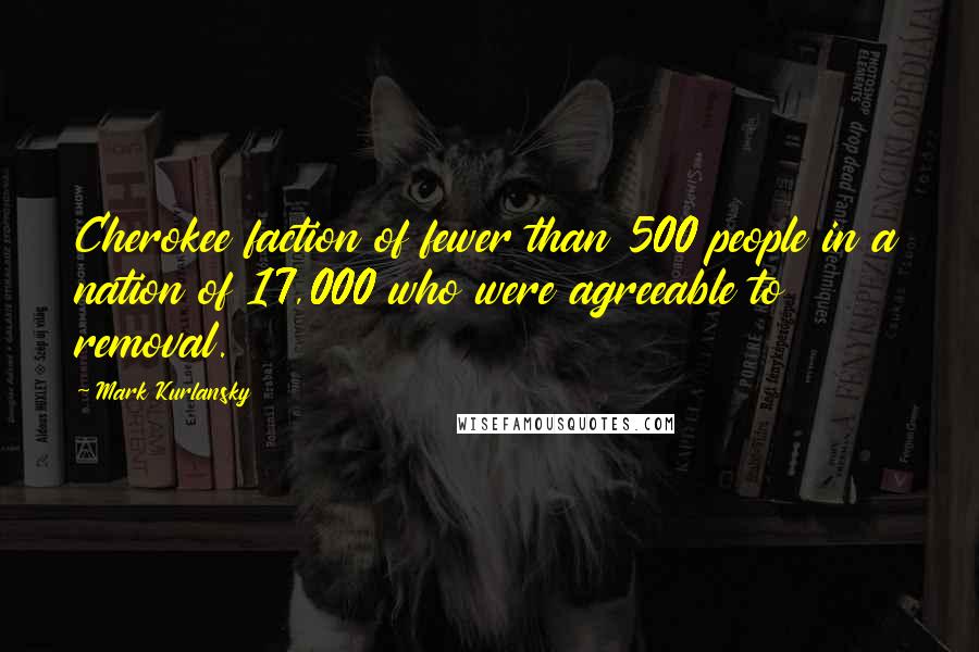 Mark Kurlansky Quotes: Cherokee faction of fewer than 500 people in a nation of 17,000 who were agreeable to removal.