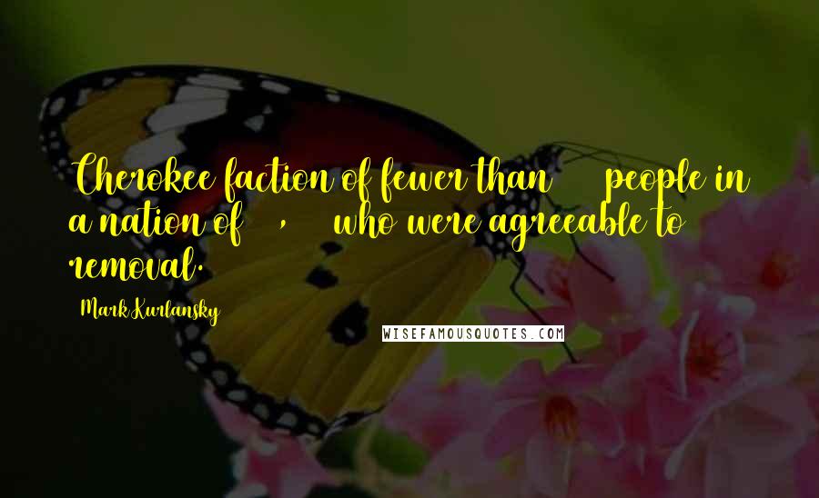 Mark Kurlansky Quotes: Cherokee faction of fewer than 500 people in a nation of 17,000 who were agreeable to removal.