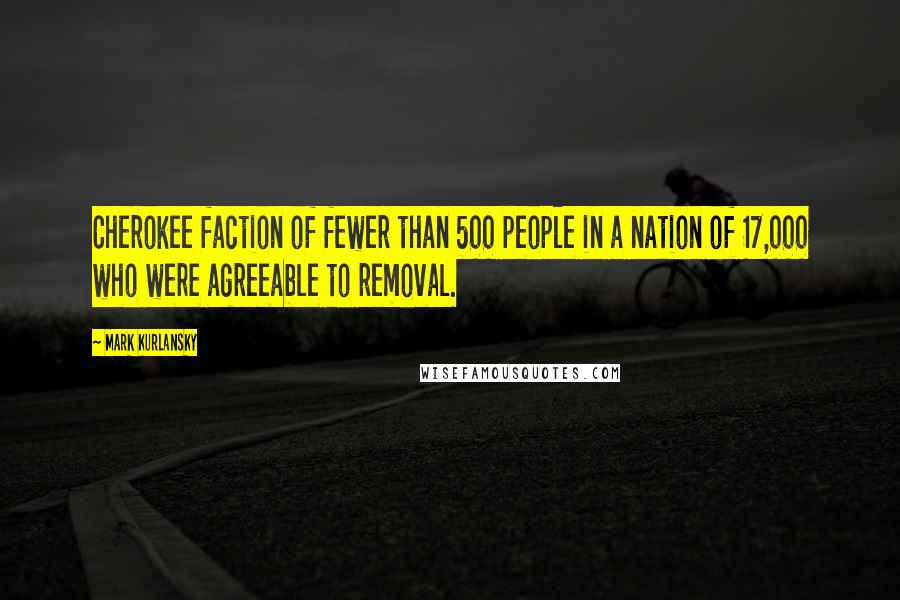 Mark Kurlansky Quotes: Cherokee faction of fewer than 500 people in a nation of 17,000 who were agreeable to removal.