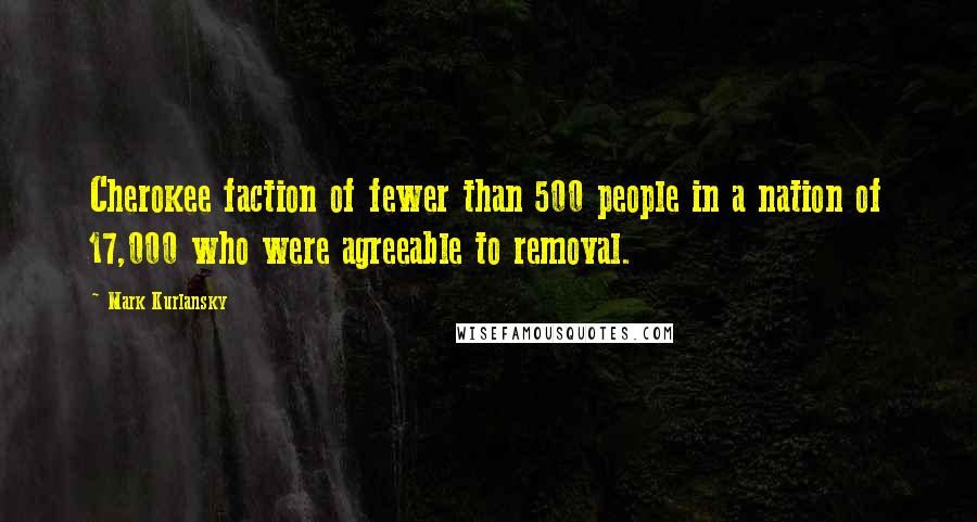 Mark Kurlansky Quotes: Cherokee faction of fewer than 500 people in a nation of 17,000 who were agreeable to removal.