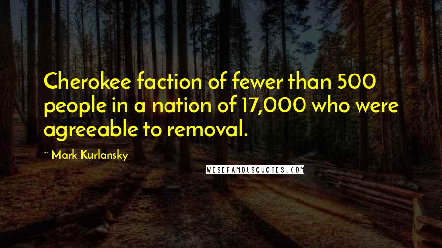 Mark Kurlansky Quotes: Cherokee faction of fewer than 500 people in a nation of 17,000 who were agreeable to removal.