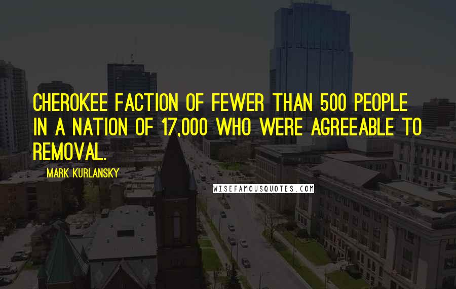 Mark Kurlansky Quotes: Cherokee faction of fewer than 500 people in a nation of 17,000 who were agreeable to removal.