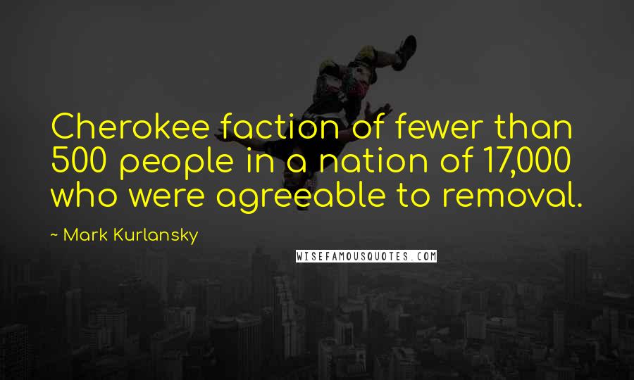 Mark Kurlansky Quotes: Cherokee faction of fewer than 500 people in a nation of 17,000 who were agreeable to removal.