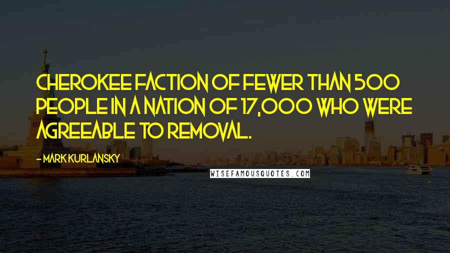 Mark Kurlansky Quotes: Cherokee faction of fewer than 500 people in a nation of 17,000 who were agreeable to removal.