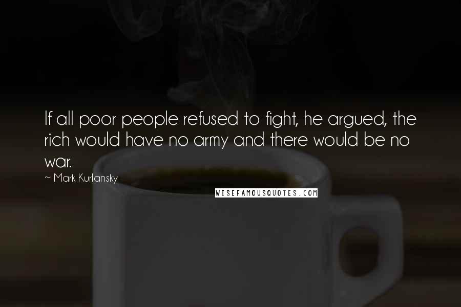 Mark Kurlansky Quotes: If all poor people refused to fight, he argued, the rich would have no army and there would be no war.