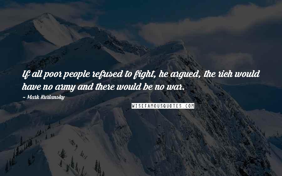 Mark Kurlansky Quotes: If all poor people refused to fight, he argued, the rich would have no army and there would be no war.