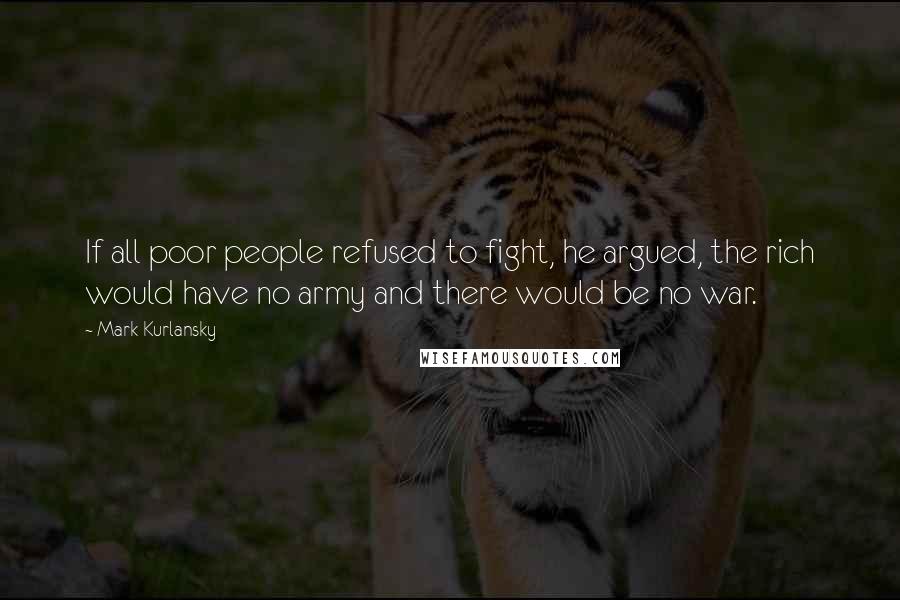Mark Kurlansky Quotes: If all poor people refused to fight, he argued, the rich would have no army and there would be no war.