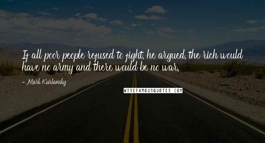 Mark Kurlansky Quotes: If all poor people refused to fight, he argued, the rich would have no army and there would be no war.