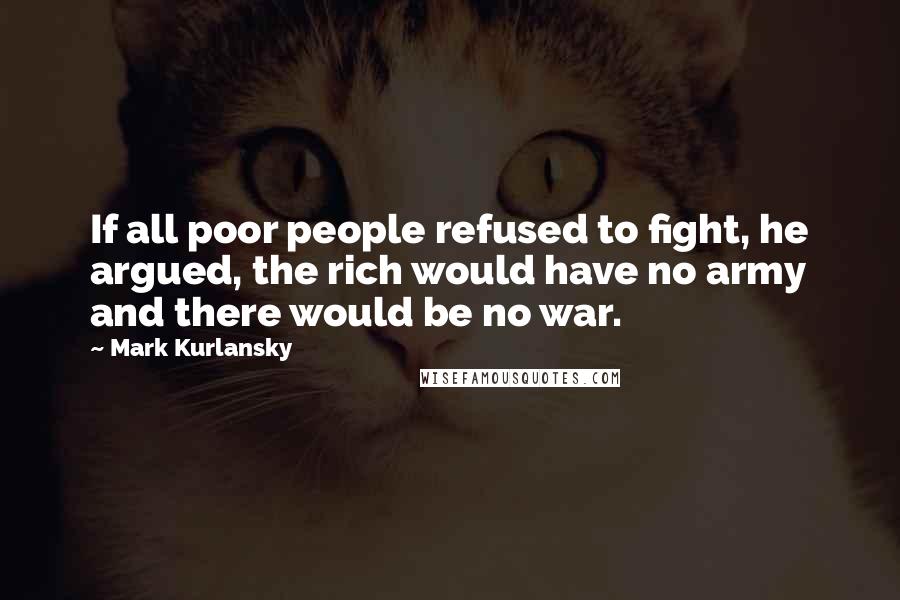 Mark Kurlansky Quotes: If all poor people refused to fight, he argued, the rich would have no army and there would be no war.