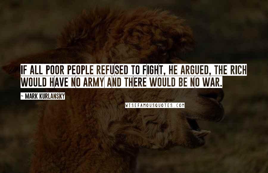 Mark Kurlansky Quotes: If all poor people refused to fight, he argued, the rich would have no army and there would be no war.