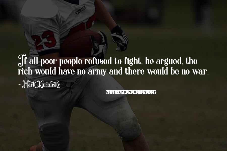 Mark Kurlansky Quotes: If all poor people refused to fight, he argued, the rich would have no army and there would be no war.
