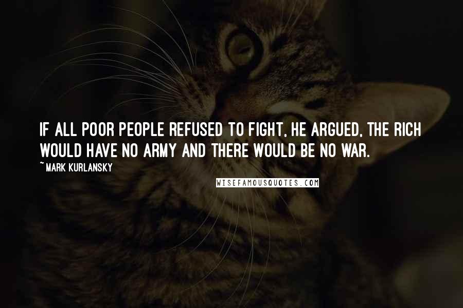 Mark Kurlansky Quotes: If all poor people refused to fight, he argued, the rich would have no army and there would be no war.