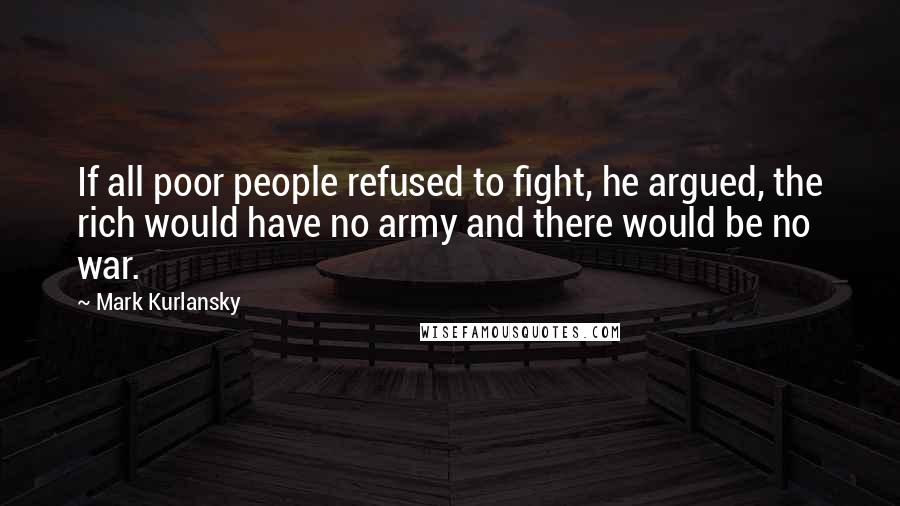 Mark Kurlansky Quotes: If all poor people refused to fight, he argued, the rich would have no army and there would be no war.