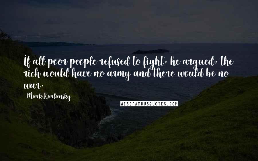 Mark Kurlansky Quotes: If all poor people refused to fight, he argued, the rich would have no army and there would be no war.