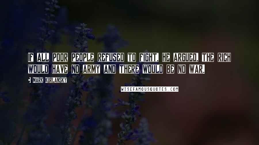 Mark Kurlansky Quotes: If all poor people refused to fight, he argued, the rich would have no army and there would be no war.