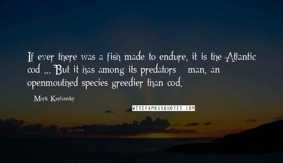 Mark Kurlansky Quotes: If ever there was a fish made to endure, it is the Atlantic cod ... But it has among its predators - man, an openmouthed species greedier than cod.