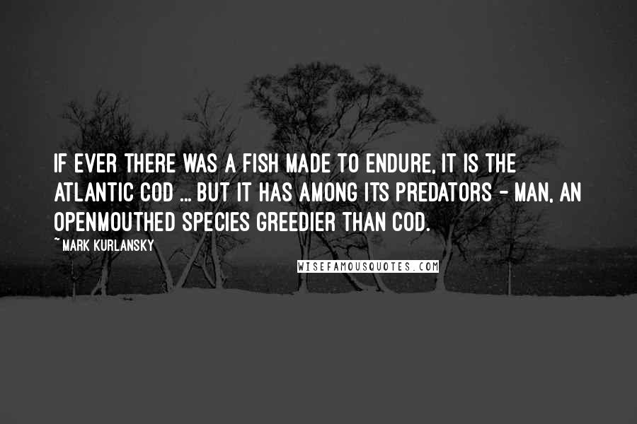 Mark Kurlansky Quotes: If ever there was a fish made to endure, it is the Atlantic cod ... But it has among its predators - man, an openmouthed species greedier than cod.