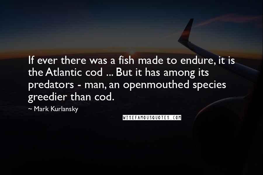 Mark Kurlansky Quotes: If ever there was a fish made to endure, it is the Atlantic cod ... But it has among its predators - man, an openmouthed species greedier than cod.