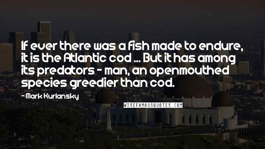 Mark Kurlansky Quotes: If ever there was a fish made to endure, it is the Atlantic cod ... But it has among its predators - man, an openmouthed species greedier than cod.