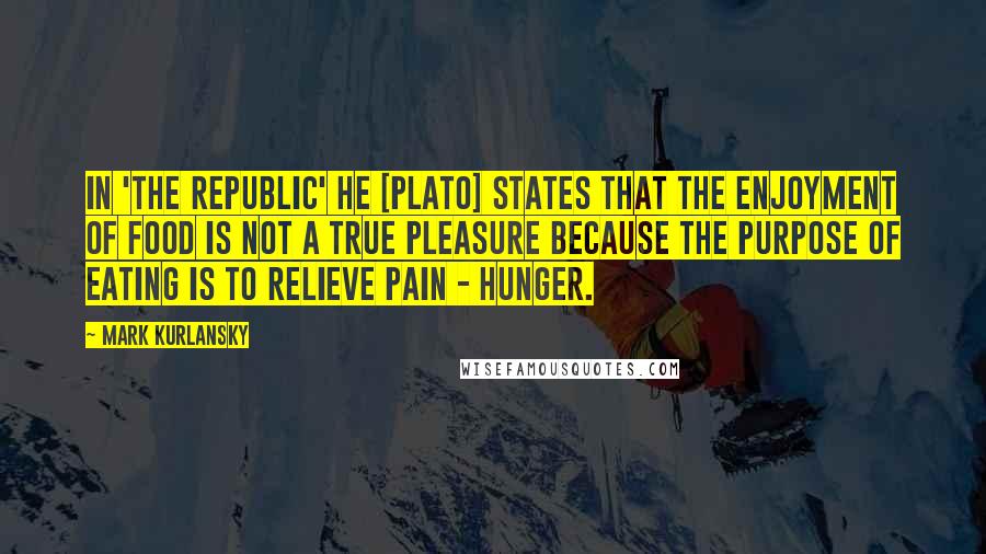 Mark Kurlansky Quotes: In 'The Republic' he [Plato] states that the enjoyment of food is not a true pleasure because the purpose of eating is to relieve pain - hunger.