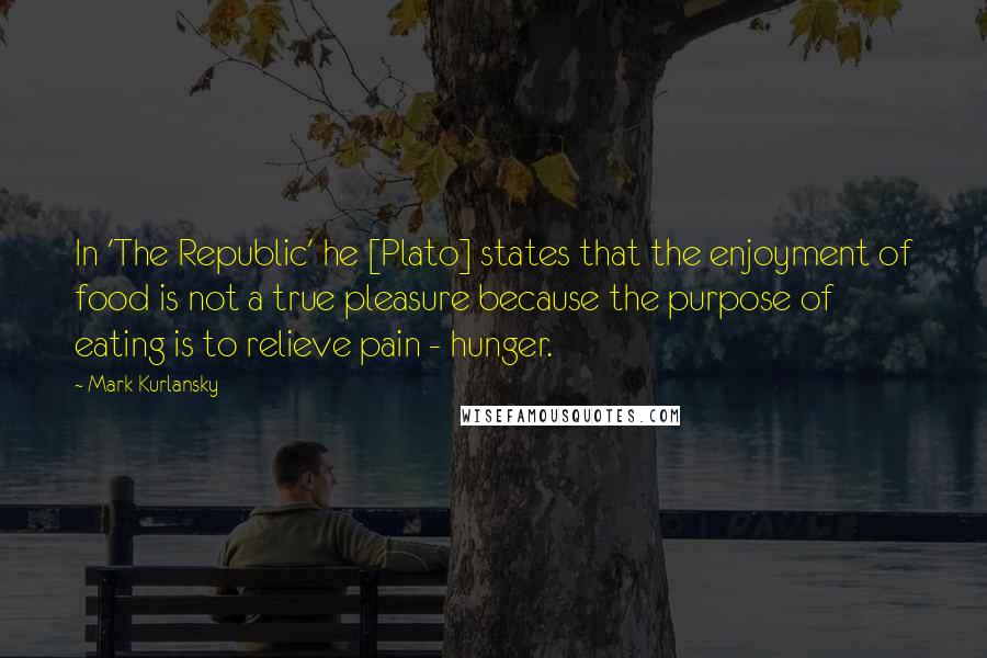 Mark Kurlansky Quotes: In 'The Republic' he [Plato] states that the enjoyment of food is not a true pleasure because the purpose of eating is to relieve pain - hunger.